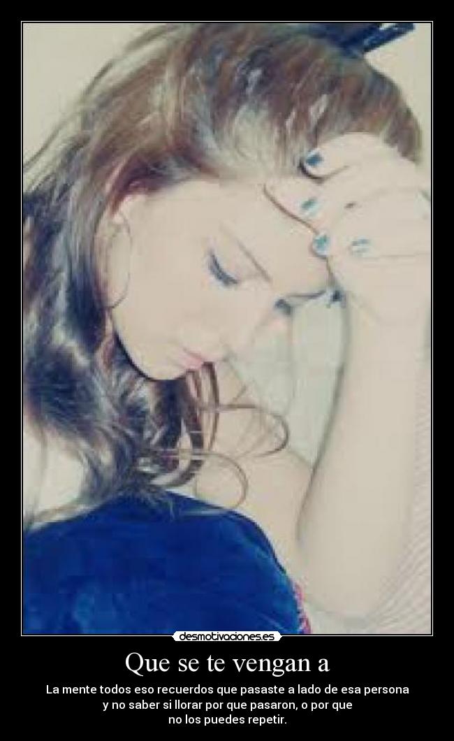 Que se te vengan a - La mente todos eso recuerdos que pasaste a lado de esa persona
y no saber si llorar por que pasaron, o por que
no los puedes repetir.