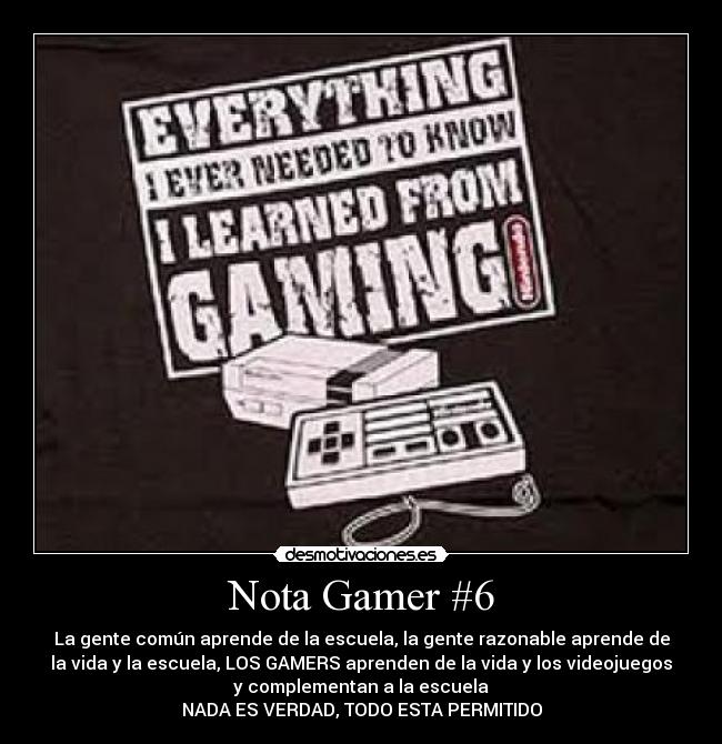 Nota Gamer #6 - La gente común aprende de la escuela, la gente razonable aprende de
la vida y la escuela, LOS GAMERS aprenden de la vida y los videojuegos
y complementan a la escuela
NADA ES VERDAD, TODO ESTA PERMITIDO