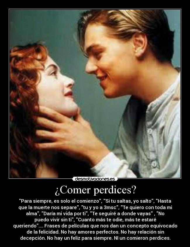 ¿Comer perdices? - Para siempre, es solo el comienzo, Si tu saltas, yo salto, Hasta
que la muerte nos separe, tu y yo a 3msc, Te quiero con toda mi
alma, Daría mi vida por ti, Te seguiré a donde vayas , No
puedo vivir sin ti, Cuanto más te odie, más te estaré
queriendo.... Frases de películas que nos dan un concepto equivocado
de la felicidad. No hay amores perfectos. No hay relación sin
decepción. No hay un feliz para siempre. NI un comieron perdices.