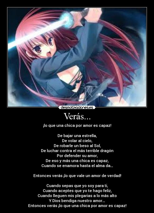Verás... - ¡lo que una chica por amor es capaz!

De bajar una estrella,
De volar al cielo,
De robarle un beso al Sol,
De luchar contra el más terrible dragón
Por defender su amor,
De eso y más una chica es capaz,
Cuando se enamora hasta el alma da…

Entonces verás ¡lo que vale un amor de verdad!

Cuando sepas que yo soy para ti,
Cuando aceptes que yo te hago feliz,
Cuando lleguen mis plegarias a lo más alto
Y Dios bendiga nuestro amor…
Entonces verás ¡lo que una chica por amor es capaz!