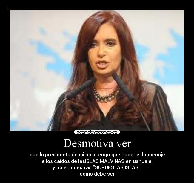 Desmotiva ver - que la presidenta de mi pais tenga que hacer el homenaje
a los caidos de lasISLAS MALVINAS en ushuaia
y no en nuestras SUPUESTAS ISLAS
como debe ser