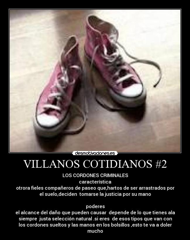 VILLANOS COTIDIANOS #2 - LOS CORDONES CRIMINALES
característica
otrora fieles compañeros de paseo que,hartos de ser arrastrados por
el suelo,deciden  tomarse la justicia por su mano

poderes
el alcance del daño que pueden causar  depende de lo que tienes ala
siempre  justa selección natural .si eres  de esos tipos que van con
los cordones sueltos y las manos en los bolsillos ,esto te va a doler
mucho