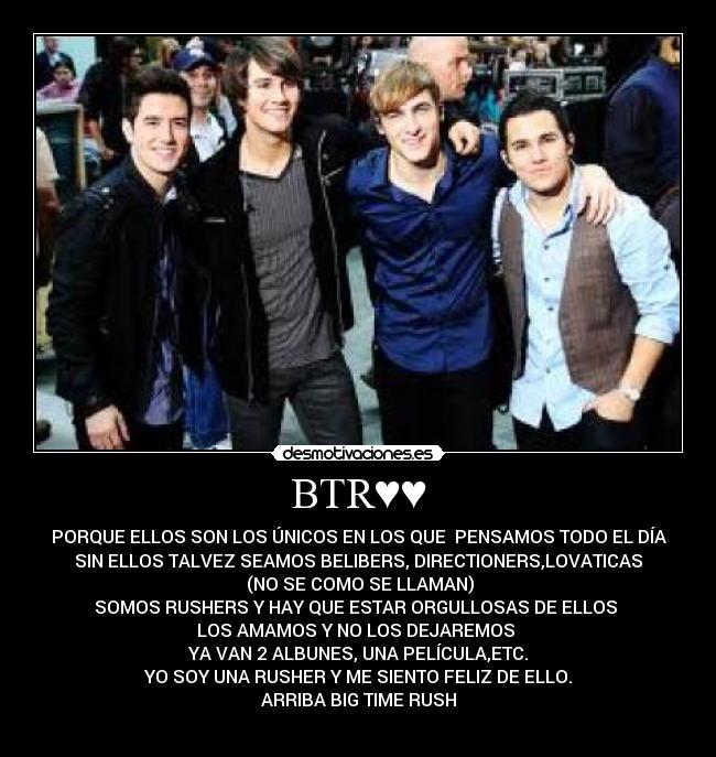 BTR♥♥ - PORQUE ELLOS SON LOS ÚNICOS EN LOS QUE PENSAMOS TODO EL DÍA
SIN ELLOS TALVEZ SEAMOS BELIBERS, DIRECTIONERS,LOVATICAS
(NO SE COMO SE LLAMAN)
SOMOS RUSHERS Y HAY QUE ESTAR ORGULLOSAS DE ELLOS
LOS AMAMOS Y NO LOS DEJAREMOS
YA VAN 2 ALBUNES, UNA PELÍCULA,ETC.
YO SOY UNA RUSHER Y ME SIENTO FELIZ DE ELLO.
ARRIBA BIG TIME RUSH
♥♥♥♥♥♥♥♥♥♥♥♥♥♥♥♥♥♥
