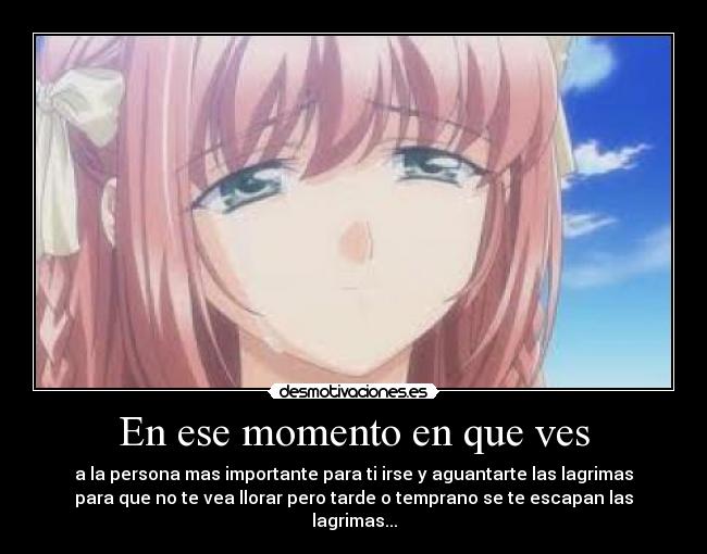 En ese momento en que ves - a la persona mas importante para ti irse y aguantarte las lagrimas
para que no te vea llorar pero tarde o temprano se te escapan las
lagrimas...