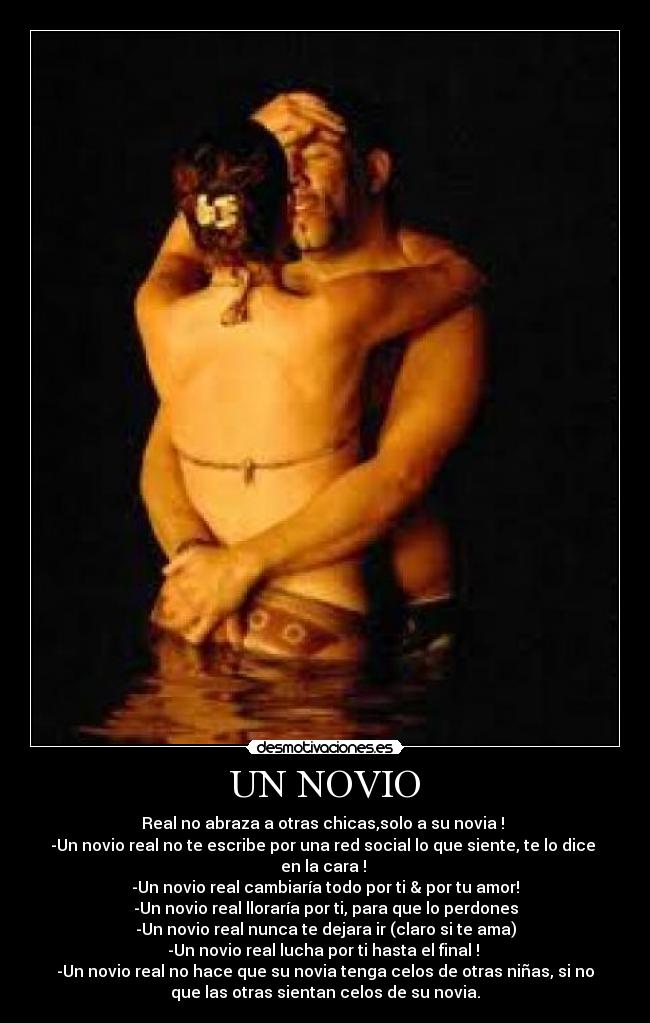 UN NOVIO - Real no abraza a otras chicas,solo a su novia !
-Un novio real no te escribe por una red social lo que siente, te lo dice
en la cara !
-Un novio real cambiaría todo por ti & por tu amor!
-Un novio real lloraría por ti, para que lo perdones
-Un novio real nunca te dejara ir (claro si te ama)
-Un novio real lucha por ti hasta el final !
-Un novio real no hace que su novia tenga celos de otras niñas, si no
que las otras sientan celos de su novia.