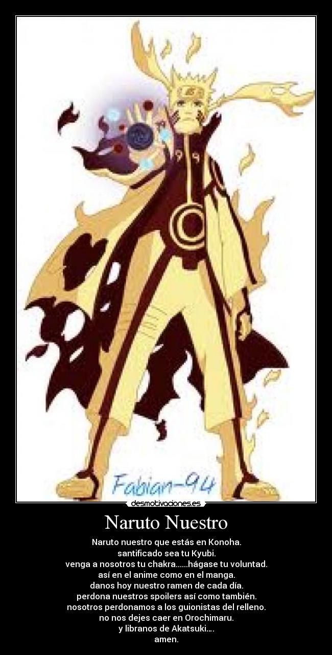 Naruto Nuestro - Naruto nuestro que estás en Konoha.
santificado sea tu Kyubi.
venga a nosotros tu chakra......hágase tu voluntad.
así en el anime como en el manga.
danos hoy nuestro ramen de cada día.
perdona nuestros spoilers así como también.
nosotros perdonamos a los guionistas del relleno.
no nos dejes caer en Orochimaru.
y libranos de Akatsuki….
amen.