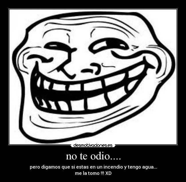no te odio.... - pero digamos que si estas en un incendio y tengo agua...
me la tomo !!! XD