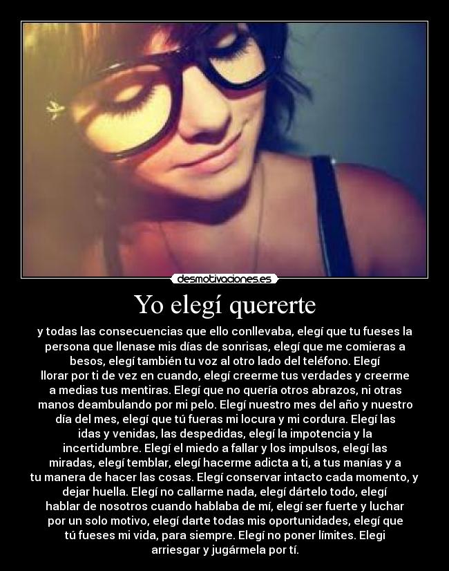 Yo elegí quererte - y todas las consecuencias que ello conllevaba, elegí que tu fueses la
persona que llenase mis días de sonrisas, elegí que me comieras a
besos, elegí también tu voz al otro lado del teléfono. Elegí
llorar por ti de vez en cuando, elegí creerme tus verdades y creerme
a medias tus mentiras. Elegí que no quería otros abrazos, ni otras
manos deambulando por mi pelo. Elegí nuestro mes del año y nuestro
día del mes, elegí que tú fueras mi locura y mi cordura. Elegí las
idas y venidas, las despedidas, elegí la impotencia y la
incertidumbre. Elegí el miedo a fallar y los impulsos, elegí las
miradas, elegí temblar, elegí hacerme adicta a ti, a tus manías y a
tu manera de hacer las cosas. Elegí conservar intacto cada momento, y
dejar huella. Elegí no callarme nada, elegí dártelo todo, elegí
hablar de nosotros cuando hablaba de mí, elegí ser fuerte y luchar
por un solo motivo, elegí darte todas mis oportunidades, elegí que
tú fueses mi vida, para siempre. Elegí no poner límites. Elegi
arriesgar y jugármela por tí.
