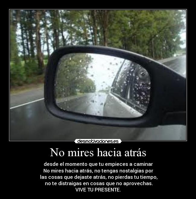 No mires hacia atrás - desde el momento que tu empieces a caminar
No mires hacia atrás, no tengas nostalgias por
las cosas que dejaste atrás, no pierdas tu tiempo,
no te distraigas en cosas que no aprovechas.
VIVE TU PRESENTE.