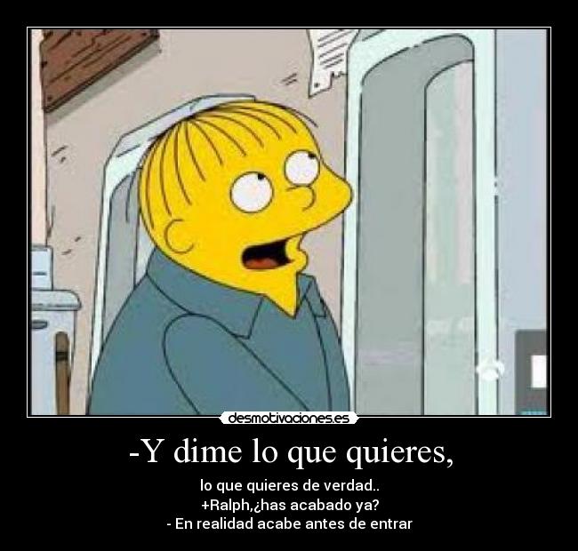 -Y dime lo que quieres, - lo que quieres de verdad..
+Ralph,¿has acabado ya?
- En realidad acabe antes de entrar