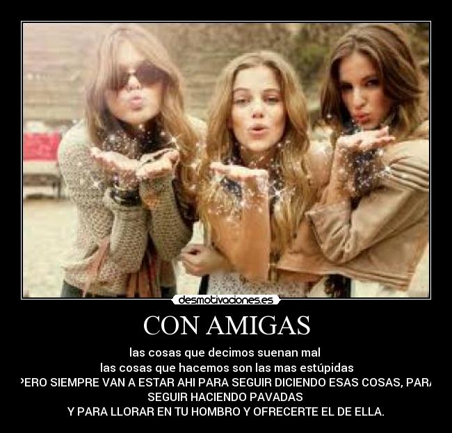 CON AMIGAS - las cosas que decimos suenan mal
las cosas que hacemos son las mas estúpidas
PERO SIEMPRE VAN A ESTAR AHI PARA SEGUIR DICIENDO ESAS COSAS, PARA
SEGUIR HACIENDO PAVADAS
Y PARA LLORAR EN TU HOMBRO Y OFRECERTE EL DE ELLA.