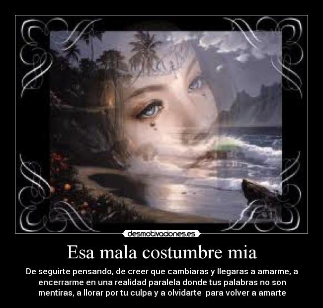 Esa mala costumbre mia - De seguirte pensando, de creer que cambiaras y llegaras a amarme, a
encerrarme en una realidad paralela donde tus palabras no son
mentiras, a llorar por tu culpa y a olvidarte para volver a amarte