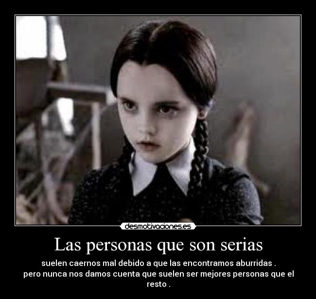 Las personas que son serias - suelen caernos mal debido a que las encontramos aburridas .
pero nunca nos damos cuenta que suelen ser mejores personas que el resto .