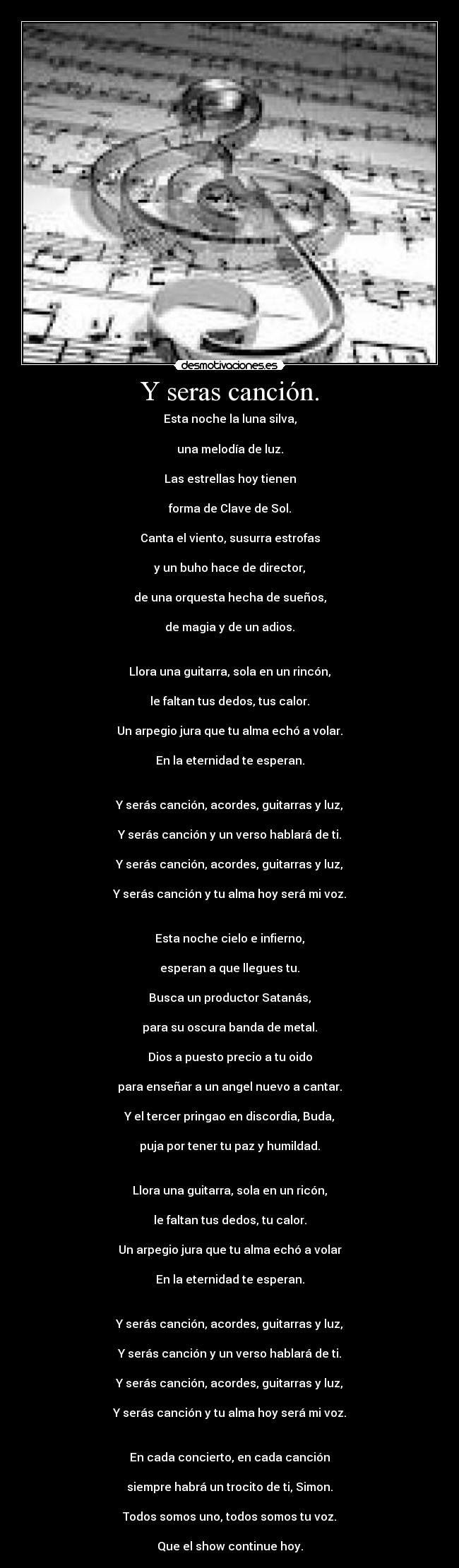 Y seras canción. - Esta noche la luna silva,

una melodía de luz.

Las estrellas hoy tienen

forma de Clave de Sol.

Canta el viento, susurra estrofas

y un buho hace de director,

de una orquesta hecha de sueños,

de magia y de un adios.


Llora una guitarra, sola en un rincón,

le faltan tus dedos, tus calor.

Un arpegio jura que tu alma echó a volar.

En la eternidad te esperan.


Y serás canción, acordes, guitarras y luz,

Y serás canción y un verso hablará de ti.

Y serás canción, acordes, guitarras y luz,

Y serás canción y tu alma hoy será mi voz.


Esta noche cielo e infierno,

esperan a que llegues tu.

Busca un productor Satanás,

para su oscura banda de metal.

Dios a puesto precio a tu oido

para enseñar a un angel nuevo a cantar.

Y el tercer pringao en discordia, Buda,

puja por tener tu paz y humildad.


Llora una guitarra, sola en un ricón,

le faltan tus dedos, tu calor.

Un arpegio jura que tu alma echó a volar

En la eternidad te esperan.


Y serás canción, acordes, guitarras y luz,

Y serás canción y un verso hablará de ti.

Y serás canción, acordes, guitarras y luz,

Y serás canción y tu alma hoy será mi voz.


En cada concierto, en cada canción

siempre habrá un trocito de ti, Simon.

Todos somos uno, todos somos tu voz.

Que el show continue hoy.