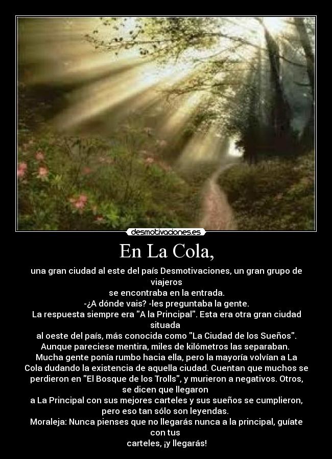 En La Cola, - una gran ciudad al este del país Desmotivaciones, un gran grupo de
viajeros
se encontraba en la entrada.
-¿A dónde vais? -les preguntaba la gente.
La respuesta siempre era A la Principal. Esta era otra gran ciudad
situada
al oeste del país, más conocida como La Ciudad de los Sueños.
Aunque pareciese mentira, miles de kilómetros las separaban.
Mucha gente ponía rumbo hacia ella, pero la mayoría volvían a La
Cola dudando la existencia de aquella ciudad. Cuentan que muchos se
perdieron en El Bosque de los Trolls, y murieron a negativos. Otros,
se dicen que llegaron
a La Principal con sus mejores carteles y sus sueños se cumplieron,
pero eso tan sólo son leyendas.
Moraleja: Nunca pienses que no llegarás nunca a la principal, guíate
con tus
carteles, ¡y llegarás!