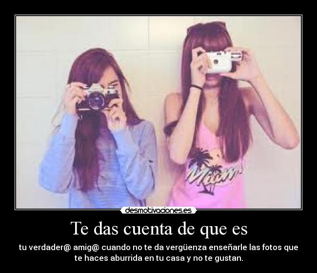 Te das cuenta de que es - tu verdader@ amig@ cuando no te da vergüenza enseñarle las fotos que
te haces aburrida en tu casa y no te gustan.