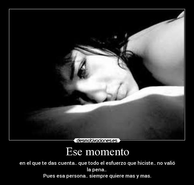 Ese momento - en el que te das cuenta.. que todo el esfuerzo que hiciste.. no valió la pena.. 
Pues esa persona.. siempre quiere mas y mas.