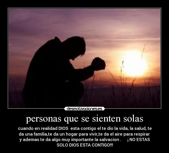 personas que se sienten solas - cuando en realidad DIOS  esta contigo el te dio la vida, la salud, te
da una familia,te da un hogar para vivir,te da el aire para respirar 
y ademas te da algo muy importante la salvacion .      ¡ NO ESTAS
SOLO DIOS ESTA CONTIGO!!!