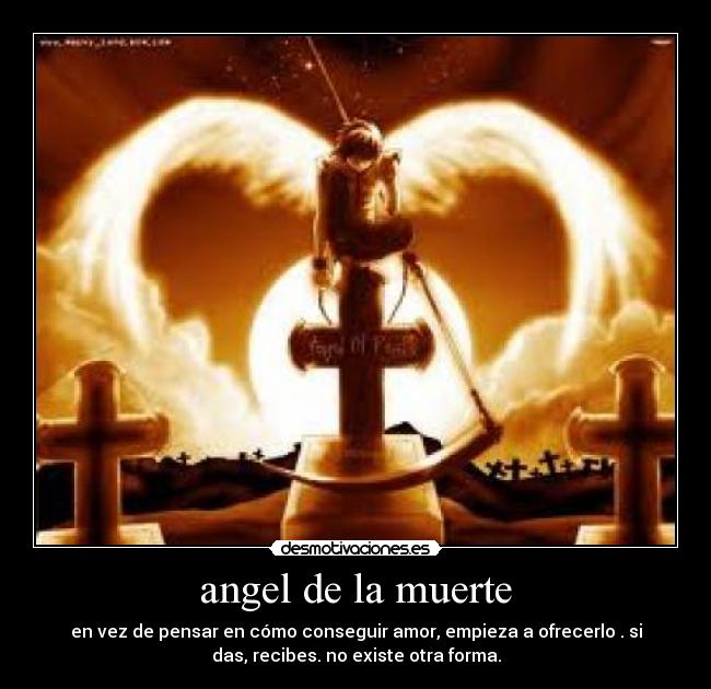 angel de la muerte - en vez de pensar en cómo conseguir amor, empieza a ofrecerlo . si
das, recibes. no existe otra forma.
