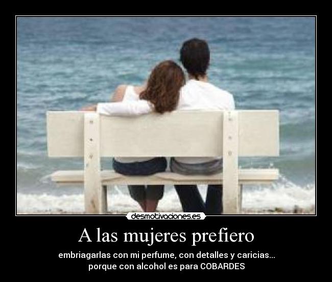 A las mujeres prefiero - embriagarlas con mi perfume, con detalles y caricias...
porque con alcohol es para COBARDES
