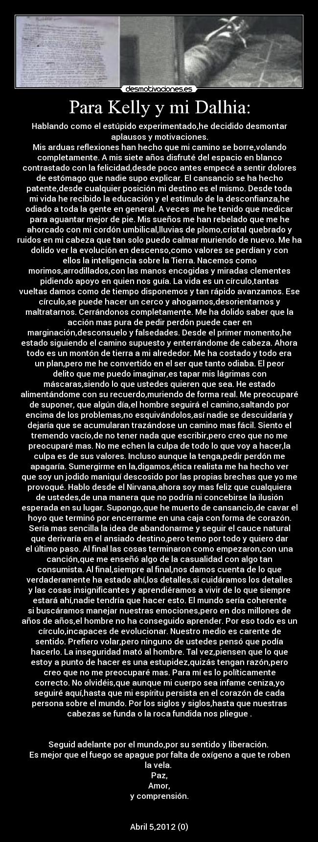 Para Kelly y mi Dalhia: - Hablando como el estúpido experimentado,he decidido desmontar
aplausos y motivaciones.
Mis arduas reflexiones han hecho que mi camino se borre,volando
completamente. A mis siete años disfruté del espacio en blanco
contrastado con la felicidad,desde poco antes empecé a sentir dolores
de estómago que nadie supo explicar. El cansancio se ha hecho
patente,desde cualquier posición mi destino es el mismo. Desde toda
mi vida he recibido la educación y el estímulo de la desconfianza,he
odiado a toda la gente en general. A veces  me he tenido que medicar
para aguantar mejor de pie. Mis sueños me han rebelado que me he
ahorcado con mi cordón umbilical,lluvias de plomo,cristal quebrado y
ruidos en mi cabeza que tan solo puedo calmar muriendo de nuevo. Me ha
dolido ver la evolución en descenso,como valores se perdían y con
ellos la inteligencia sobre la Tierra. Nacemos como
morimos,arrodillados,con las manos encogidas y miradas clementes
pidiendo apoyo en quien nos guía. La vida es un círculo,tantas
vueltas damos como de tiempo disponemos y tan rápido avanzamos. Ese
círculo,se puede hacer un cerco y ahogarnos,desorientarnos y
maltratarnos. Cerrándonos completamente. Me ha dolido saber que la
acción mas pura de pedir perdón puede caer en
marginación,desconsuelo y falsedades. Desde el primer momento,he
estado siguiendo el camino supuesto y enterrándome de cabeza. Ahora
todo es un montón de tierra a mi alrededor. Me ha costado y todo era
un plan,pero me he convertido en el ser que tanto odiaba. El peor
delito que me puedo imaginar,es tapar mis lágrimas con
máscaras,siendo lo que ustedes quieren que sea. He estado
alimentándome con su recuerdo,muriendo de forma real. Me preocuparé
de suponer, que algún día,el hombre seguirá el camino,saltando por
encima de los problemas,no esquivándolos,así nadie se descuidaría y
dejaría que se acumularan trazándose un camino mas fácil. Siento el
tremendo vacío,de no tener nada que escribir,pero creo que no me
preocuparé mas. No me echen la culpa de todo lo que voy a hacer,la
culpa es de sus valores. Incluso aunque la tenga,pedir perdón me
apagaría. Sumergirme en la,digamos,ética realista me ha hecho ver
que soy un jodido maniquí descosido por las propias brechas que yo me
provoqué. Hablo desde el Nirvana,ahora soy mas feliz que cualquiera
de ustedes,de una manera que no podría ni concebirse la ilusión
esperada en su lugar. Supongo,que he muerto de cansancio,de cavar el
hoyo que terminó por encerrarme en una caja con forma de corazón.
Sería mas sencilla la idea de abandonarme y seguir el cauce natural
que derivaría en el ansiado destino,pero temo por todo y quiero dar
el último paso. Al final las cosas terminaron como empezaron,con una
canción,que me enseñó algo de la casualidad con algo tan
consumista. Al final,siempre al final,nos damos cuenta de lo que
verdaderamente ha estado ahí,los detalles,si cuidáramos los detalles
y las cosas insignificantes y aprendiéramos a vivir de lo que siempre
estará ahí,nadie tendría que hacer esto. El mundo sería coherente
si buscáramos manejar nuestras emociones,pero en dos millones de
años de años,el hombre no ha conseguido aprender. Por eso todo es un
círculo,incapaces de evolucionar. Nuestro medio es carente de
sentido. Prefiero volar,pero ninguno de ustedes pensó que podía
hacerlo. La inseguridad mató al hombre. Tal vez,piensen que lo que
estoy a punto de hacer es una estupidez,quizás tengan razón,pero
creo que no me preocuparé mas. Para mí es lo políticamente
correcto. No olvidéis,que aunque mi cuerpo sea infame ceniza,yo
seguiré aquí,hasta que mi espíritu persista en el corazón de cada
persona sobre el mundo. Por los siglos y siglos,hasta que nuestras
cabezas se funda o la roca fundida nos pliegue .
	

Seguid adelante por el mundo,por su sentido y liberación. 
Es mejor que el fuego se apague por falta de oxígeno a que te roben
la vela. 
Paz,
Amor,
y comprensión.


Abril 5,2012 (0)