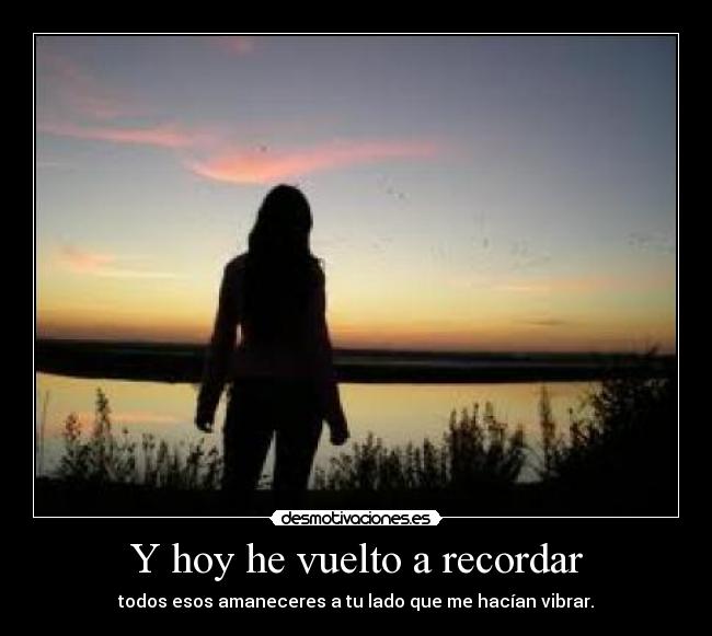 Y hoy he vuelto a recordar - todos esos amaneceres a tu lado que me hacían vibrar.