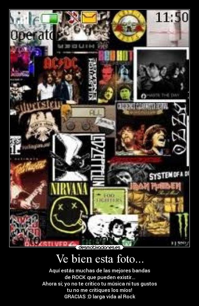 Ve bien esta foto... - Aquí estás muchas de las mejores bandas
de ROCK que pueden existir...
Ahora si; yo no te critico tu música ni tus gustos
tu no me critiques los míos!
GRACIAS :D larga vida al Rock