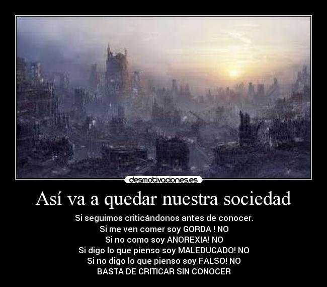 Así va a quedar nuestra sociedad - Si seguimos criticándonos antes de conocer.
Si me ven comer soy GORDA ! NO
Si no como soy ANOREXIA! NO
Si digo lo que pienso soy MALEDUCADO! NO
Si no digo lo que pienso soy FALSO! NO
BASTA DE CRITICAR SIN CONOCER