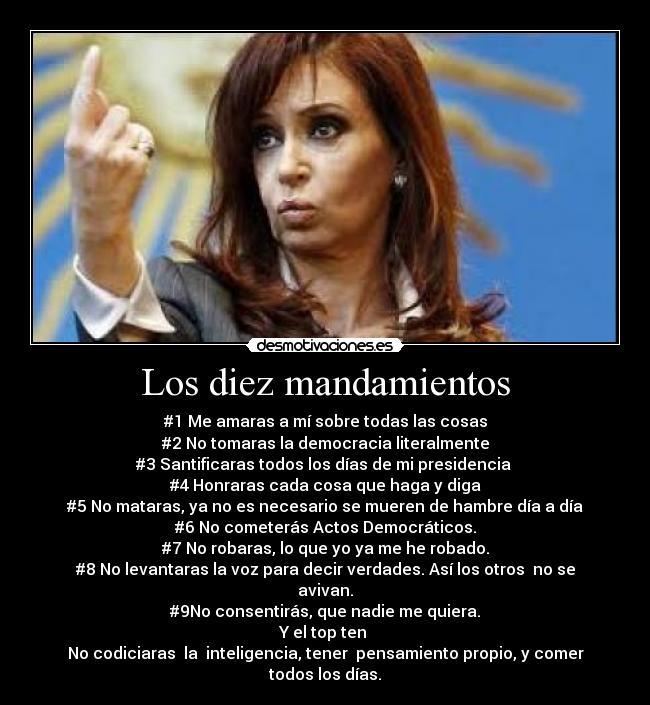 Los diez mandamientos - #1 Me amaras a mí sobre todas las cosas
#2 No tomaras la democracia literalmente
#3 Santificaras todos los días de mi presidencia
#4 Honraras cada cosa que haga y diga
#5 No mataras, ya no es necesario se mueren de hambre día a día
#6 No cometerás Actos Democráticos.
#7 No robaras, lo que yo ya me he robado.
#8 No levantaras la voz para decir verdades. Así los otros no se avivan.
#9No consentirás, que nadie me quiera.
Y el top ten
No codiciaras la inteligencia, tener pensamiento propio, y comer todos los días.