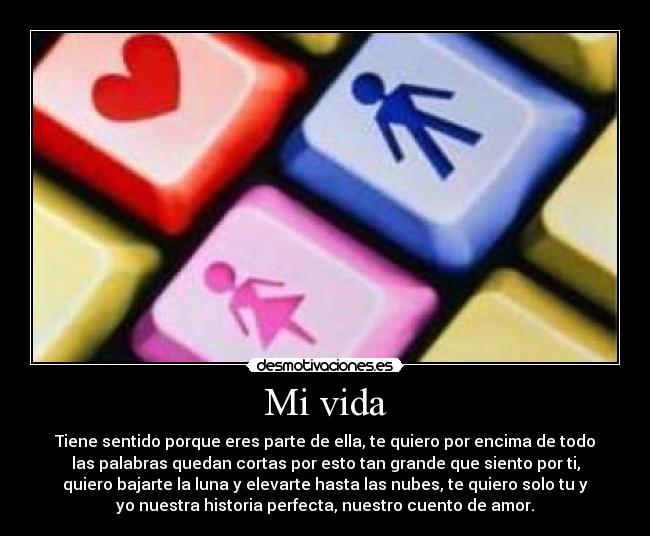 Mi vida - Tiene sentido porque eres parte de ella, te quiero por encima de todo
las palabras quedan cortas por esto tan grande que siento por ti,
quiero bajarte la luna y elevarte hasta las nubes, te quiero solo tu y
yo nuestra historia perfecta, nuestro cuento de amor.