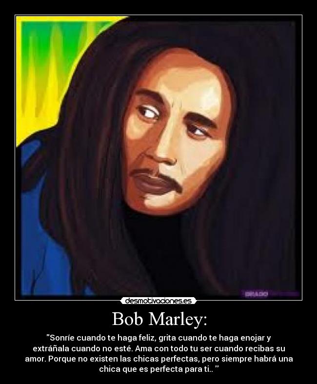Bob Marley: - Sonríe cuando te haga feliz, grita cuando te haga enojar y
extráñala cuando no esté. Ama con todo tu ser cuando recibas su
amor. Porque no existen las chicas perfectas, pero siempre habrá una
chica que es perfecta para ti.. 