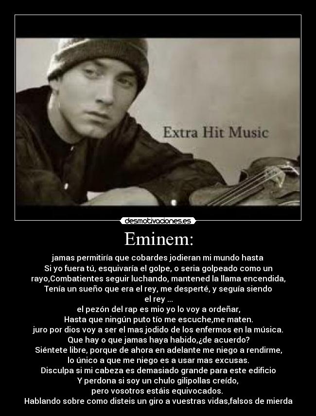 Eminem: - jamas permitiría que cobardes jodieran mi mundo hasta
Si yo fuera tú, esquivaría el golpe, o seria golpeado como un
rayo,Combatientes seguir luchando, mantened la llama encendida,
Tenía un sueño que era el rey, me desperté, y seguía siendo
el rey ...
el pezón del rap es mio yo lo voy a ordeñar,
Hasta que ningún puto tío me escuche,me maten.
juro por dios voy a ser el mas jodido de los enfermos en la música.
Que hay o que jamas haya habido,¿de acuerdo?
Siéntete libre, porque de ahora en adelante me niego a rendirme,
lo único a que me niego es a usar mas excusas.
Disculpa si mi cabeza es demasiado grande para este edificio
Y perdona si soy un chulo gilipollas creído,
pero vosotros estáis equivocados.
Hablando sobre como disteis un giro a vuestras vidas,falsos de mierda
