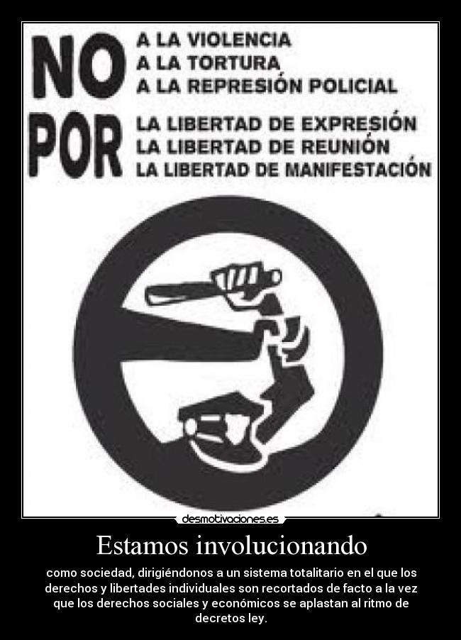 Estamos involucionando - como sociedad, dirigiéndonos a un sistema totalitario en el que los
derechos y libertades individuales son recortados de facto a la vez
que los derechos sociales y económicos se aplastan al ritmo de
decretos ley.