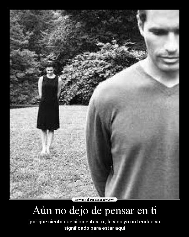 Aún no dejo de pensar en ti - por que siento que si no estas tu , la vida ya no tendría su significado para estar aquí