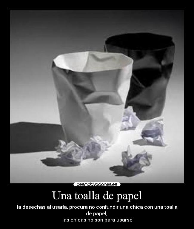 Una toalla de papel - la desechas al usarla, procura no confundir una chica con una toalla de papel,
las chicas no son para usarse