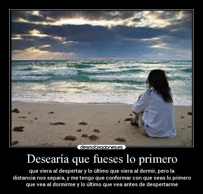 Desearía que fueses lo primero - que viera al despertar y lo último que viera al dormir, pero la
distancia nos separa, y me tengo que conformar con que seas lo primero
que vea al dormirme y lo último que vea antes de despertarme