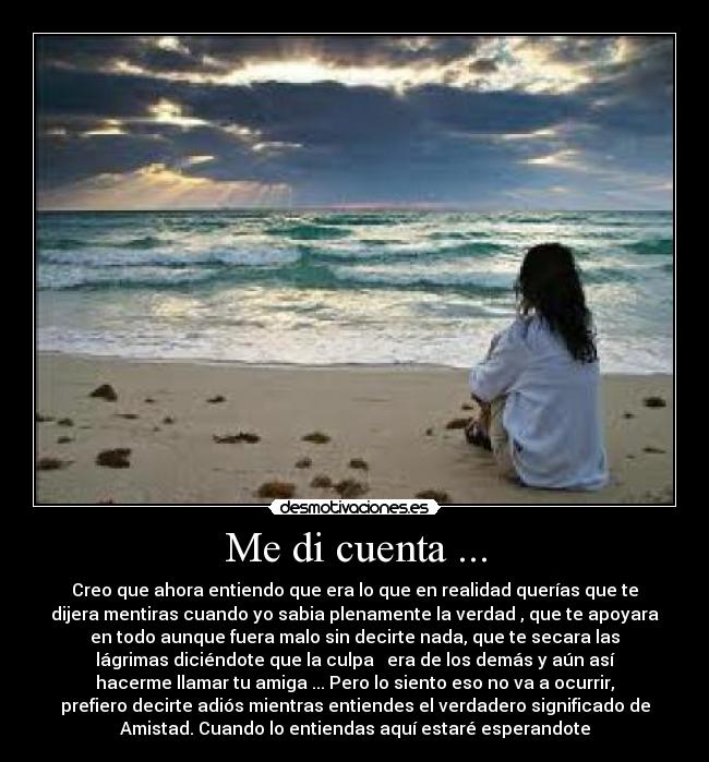 Me di cuenta ... - Creo que ahora entiendo que era lo que en realidad querías que te
dijera mentiras cuando yo sabia plenamente la verdad , que te apoyara
en todo aunque fuera malo sin decirte nada, que te secara las
lágrimas diciéndote que la culpa era de los demás y aún así
hacerme llamar tu amiga ... Pero lo siento eso no va a ocurrir,
prefiero decirte adiós mientras entiendes el verdadero significado de
Amistad. Cuando lo entiendas aquí estaré esperandote