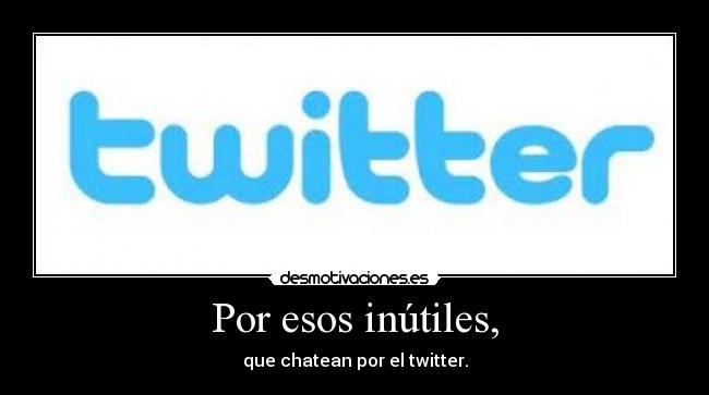 Por esos inútiles, - que chatean por el twitter.