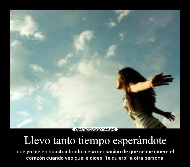 Llevo tanto tiempo esperándote - que ya me eh acostumbrado a esa sensación de que se me muere el
corazón cuando veo que le dices te quiero a otra persona.
