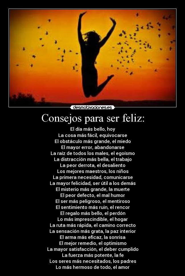 Consejos para ser feliz: - El día más bello, hoy
La cosa más fácil, equivocarse
El obstáculo más grande, el miedo
El mayor error, abandonarse
La raíz de todos los males, el egoísmo
La distracción más bella, el trabajo
La peor derrota, el desaliento
Los mejores maestros, los niños
La primera necesidad, comunicarse
La mayor felicidad, ser útil a los demás
El misterio más grande, la muerte
El peor defecto, el mal humor
El ser más peligroso, el mentiroso
El sentimiento más ruin, el rencor
El regalo más bello, el perdón
Lo más imprescindible, el hogar
La ruta más rápida, el camino correcto
La sensación más grata, la paz interior
El arma más eficaz, la sonrisa
El mejor remedio, el optimismo
La mayor satisfacción, el deber cumplido
La fuerza más potente, la fe
Los seres más necesitados, los padres
Lo más hermoso de todo, el amor