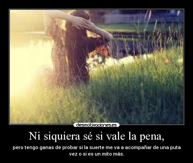 Ni siquiera sé si vale la pena, - pero tengo ganas de probar si la suerte me va a acompañar de una puta
vez o si es un mito más.