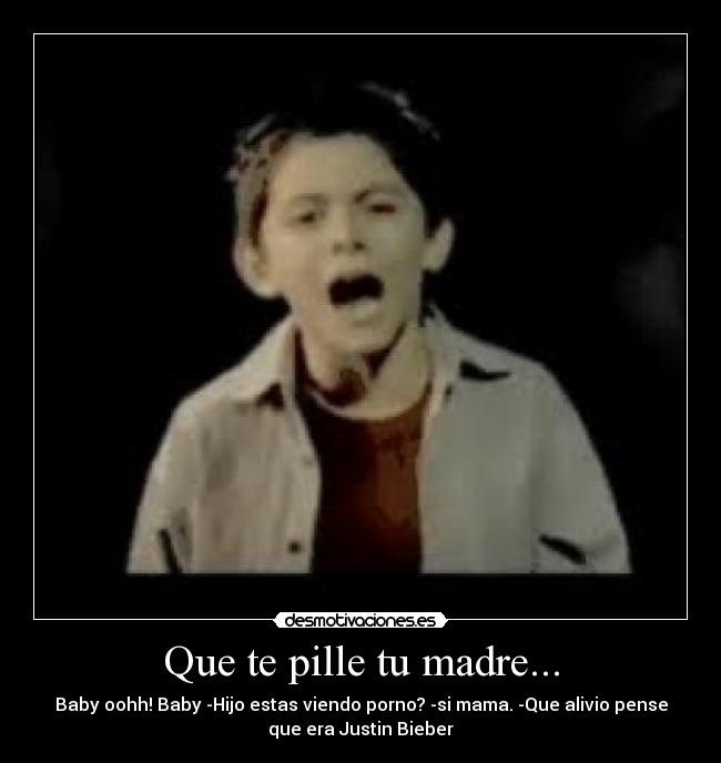 Que te pille tu madre... - Baby oohh! Baby -Hijo estas viendo porno? -si mama. -Que alivio pense
que era Justin Bieber