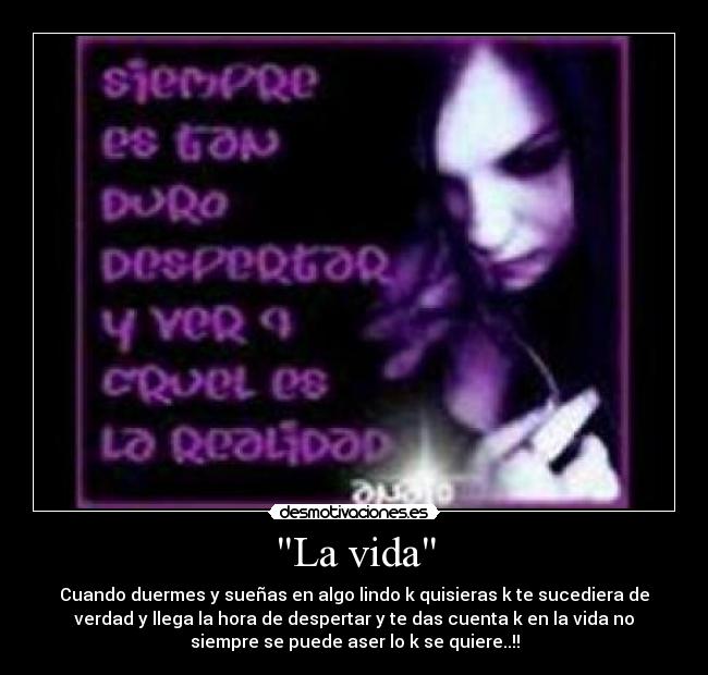 La vida - Cuando duermes y sueñas en algo lindo k quisieras k te sucediera de
verdad y llega la hora de despertar y te das cuenta k en la vida no
siempre se puede aser lo k se quiere..!!