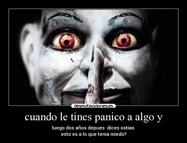 cuando le tines panico a algo y - luego dos años depues dices ostias
esto es a lo que tenia miedo?