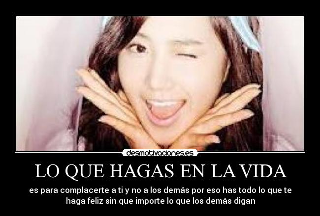 LO QUE HAGAS EN LA VIDA - es para complacerte a ti y no a los demás por eso has todo lo que te
haga feliz sin que importe lo que los demás digan