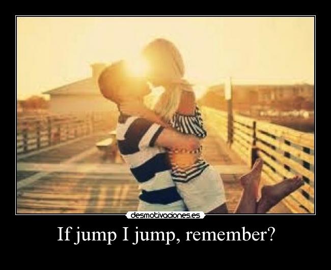 If jump I jump, remember? -