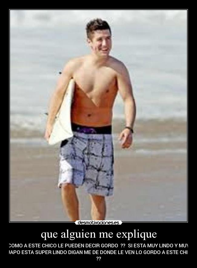 que alguien me explique - COMO A ESTE CHICO LE PUEDEN DECIR GORDO ?? SI ESTA MUY LINDO Y MUY
GUAPO ESTA SUPER LINDO DIGAN ME DE DONDE LE VEN LO GORDO A ESTE CHICO
??
