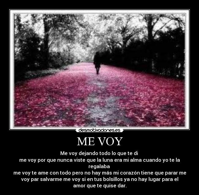ME VOY - Me voy dejando todo lo que te di
me voy por que nunca viste que la luna era mi alma cuando yo te la
regalaba
me voy te ame con todo pero no hay más mi corazón tiene que parar me
voy par salvarme me voy si en tus bolsillos ya no hay lugar para el
amor que te quise dar.