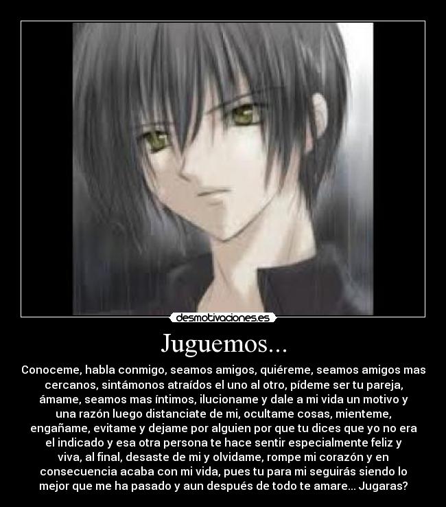Juguemos... - Conoceme, habla conmigo, seamos amigos, quiéreme, seamos amigos mas
cercanos, sintámonos atraídos el uno al otro, pídeme ser tu pareja,
ámame, seamos mas íntimos, ilucioname y dale a mi vida un motivo y
una razón luego distanciate de mi, ocultame cosas, mienteme,
engañame, evitame y dejame por alguien por que tu dices que yo no era
el indicado y esa otra persona te hace sentir especialmente feliz y
viva, al final, desaste de mi y olvidame, rompe mi corazón y en
consecuencia acaba con mi vida, pues tu para mi seguirás siendo lo
mejor que me ha pasado y aun después de todo te amare... Jugaras?