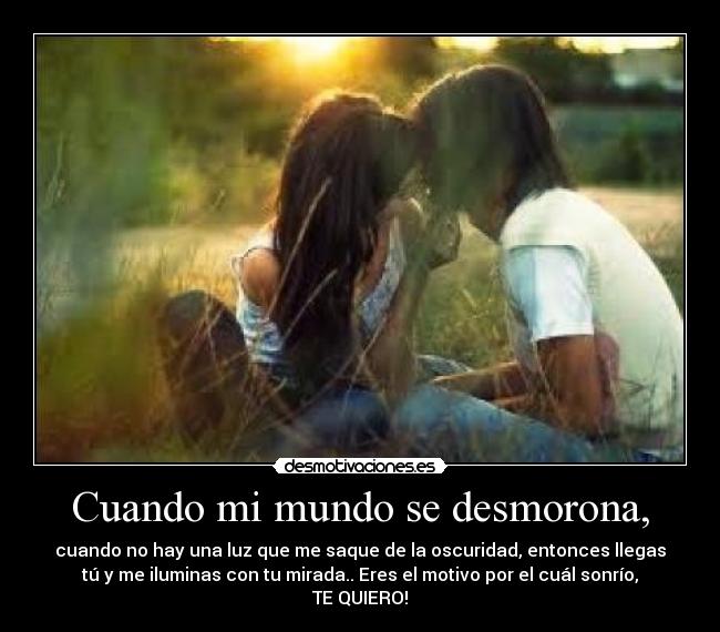 Cuando mi mundo se desmorona, - cuando no hay una luz que me saque de la oscuridad, entonces llegas
tú y me iluminas con tu mirada.. Eres el motivo por el cuál sonrío,
TE QUIERO!